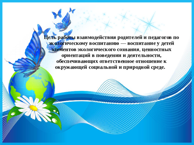 Цель работы взаимодействия родителей и педагогов по экологическому воспитанию  —  воспитание у детей элементов экологического сознания , ценностных ориентаций в поведении и деятельности, обеспечивающих ответственное отношение к окружающей социальной и природной среде.  