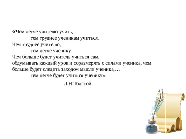 « Чем легче учителю учить,    тем труднее ученикам учиться. Чем труднее учителю,   тем легче ученику. Чем больше будет учитель учиться сам, обдумывать каждый урок и соразмерять с силами ученика, чем больше будет следить заходом мысли ученика,…    тем легче будет учиться ученику».       Л.Н.Толстой