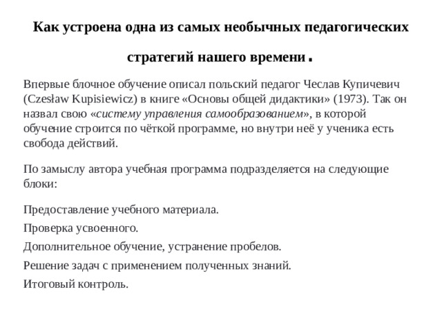 Как устроена одна из самых необычных педагогических стратегий нашего времени . Впервые блочное обучение описал польский педагог Чеслав Купичевич (Czesław Kupisiewicz) в книге «Основы общей дидактики» (1973). Так он назвал свою « систему управления самообразованием », в которой обучение строится по чёткой программе, но внутри неё у ученика есть свобода действий. По замыслу автора учебная программа подразделяется на следующие блоки:  Предоставление учебного материала. Проверка усвоенного. Дополнительное обучение, устранение пробелов. Решение задач с применением полученных знаний. Итоговый контроль. 