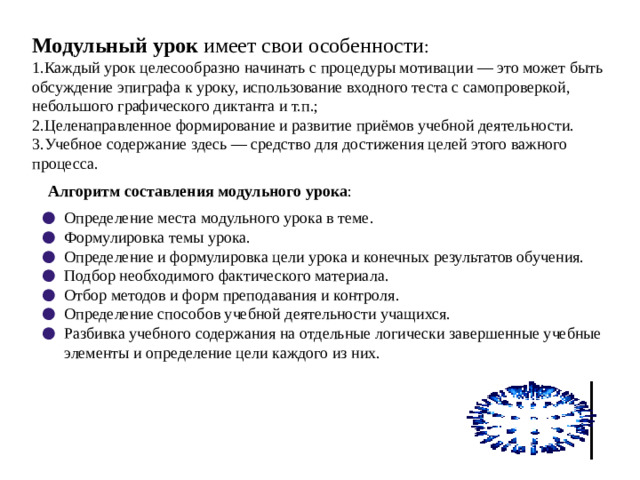 Модульный урок имеет свои особенности : 1.Каждый урок целесообразно начинать с процедуры мотивации — это может быть обсуждение эпиграфа к уроку, использование входного теста с самопроверкой, небольшого графического диктанта и т.п.; 2.Целенаправленное формирование и развитие приёмов учебной деятельности. 3.Учебное содержание здесь — средство для достижения целей этого важного процесса. Алгоритм составления модульного урока :