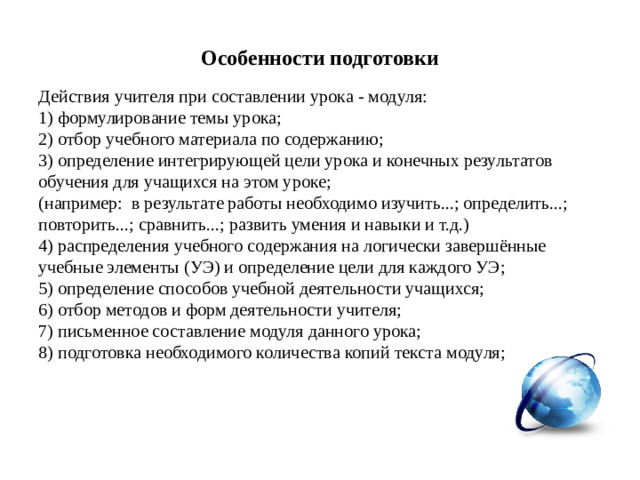 Особенности подготовки Действия учителя при составлении урока - модуля: 1) формулирование темы урока; 2) отбор учебного материала по содержанию; 3) определение интегрирующей цели урока и конечных результатов обучения для учащихся на этом уроке; (например:  в результате работы необходимо изучить...; определить...; повторить...; сравнить...; развить умения и навыки и т.д.) 4) распределения учебного содержания на логически завершённые учебные элементы (УЭ) и определение цели для каждого УЭ; 5) определение способов учебной деятельности учащихся; 6) отбор методов и форм деятельности учителя; 7) письменное составление модуля данного урока; 8) подготовка необходимого количества копий текста модуля;