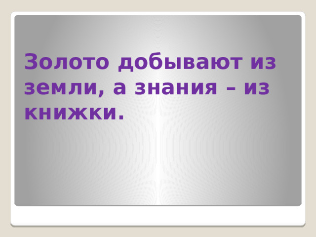 Золото добывают из земли, а знания – из книжки.