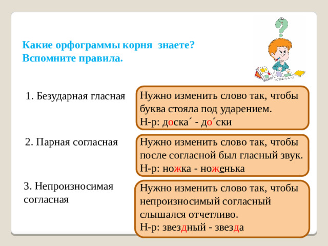 Какие орфограммы корня знаете? Вспомните правила. Нужно изменить слово так, чтобы буква стояла под ударением. Н-р: д о ска´ - д о ´ски 1. Безударная гласная 2. Парная согласная Нужно изменить слово так, чтобы после согласной был гласный звук. Н-р: но ж ка - но ж е нька 3. Непроизносимая согласная Нужно изменить слово так, чтобы непроизносимый согласный слышался отчетливо. Н-р: звез д ный - звез д а