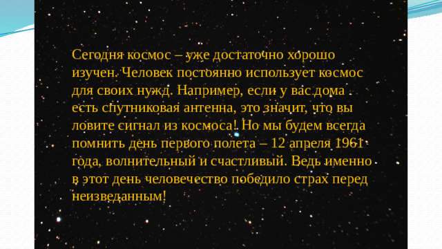 Сегодня космос – уже достаточно хорошо изучен. Человек постоянно использует космос для своих нужд. Например, если у вас дома есть спутниковая антенна, это значит, что вы ловите сигнал из космоса! Но мы будем всегда помнить день первого полета – 12 апреля 1961 года, волнительный и счастливый. Ведь именно в этот день человечество победило страх перед неизведанным!