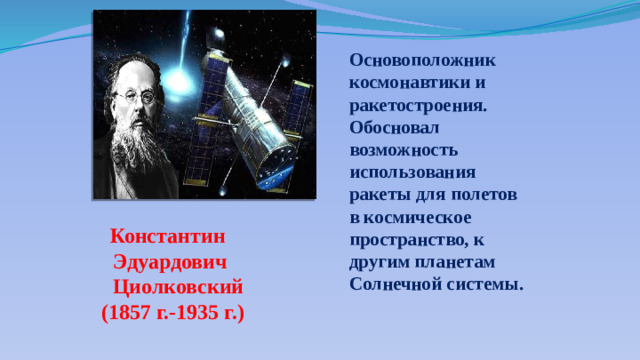 Основоположник космонавтики и ракетостроения. Обосновал возможность использования ракеты для полетов в космическое пространство, к другим планетам Солнечной системы. Константин Эдуардович  Циолковский (1857 г.-1935 г.)