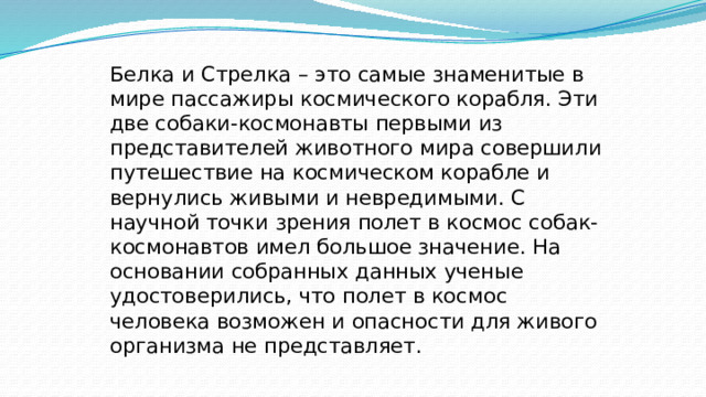 Белка и Стрелка – это самые знаменитые в мире пассажиры космического корабля. Эти две собаки-космонавты первыми из представителей животного мира совершили путешествие на космическом корабле и вернулись живыми и невредимыми. С научной точки зрения полет в космос собак-космонавтов имел большое значение. На основании собранных данных ученые удостоверились, что полет в космос человека возможен и опасности для живого организма не представляет.