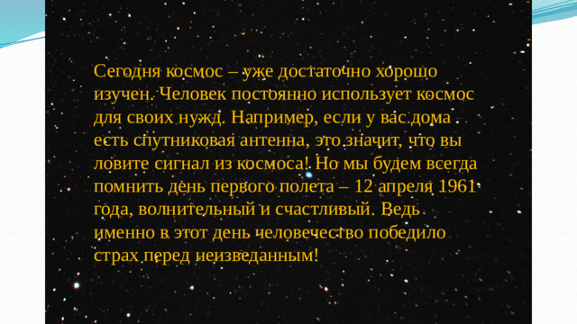 Сегодня космос – уже достаточно хорошо изучен. Человек постоянно использует космос для своих нужд. Например, если у вас дома есть спутниковая антенна, это значит, что вы ловите сигнал из космоса! Но мы будем всегда помнить день первого полета – 12 апреля 1961 года, волнительный и счастливый. Ведь именно в этот день человечество победило страх перед неизведанным!