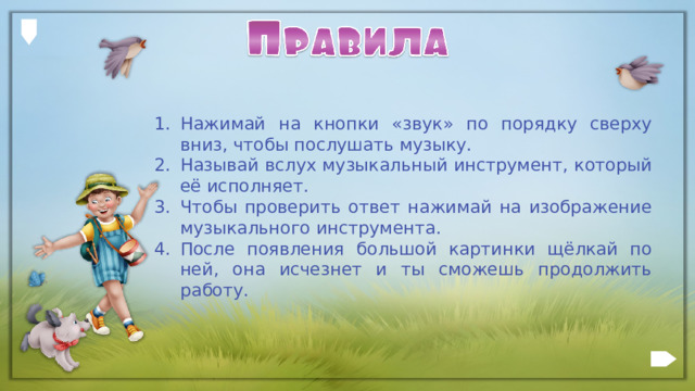 Нажимай на кнопки «звук» по порядку сверху вниз, чтобы послушать музыку. Называй вслух музыкальный инструмент, который её исполняет. Чтобы проверить ответ нажимай на изображение музыкального инструмента. После появления большой картинки щёлкай по ней, она исчезнет и ты сможешь продолжить работу.