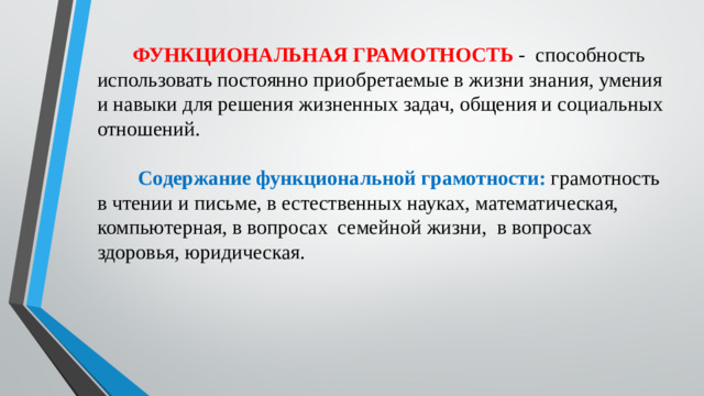 ФУНКЦИОНАЛЬНАЯ ГРАМОТНОСТЬ  - способность использовать постоянно приобретаемые в жизни знания, умения и навыки для решения жизненных задач, общения и социальных отношений.  Содержание функциональной грамотности: грамотность в чтении и письме,  в естественных науках, математическая, компьютерная, в вопросах семейной жизни, в вопросах здоровья, юридическая.