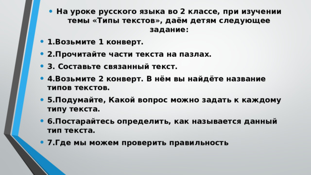 На уроке русского языка во 2 классе, при изучении темы «Типы текстов», даём детям следующее задание: 1.Возьмите 1 конверт. 2.Прочитайте части текста на пазлах. 3. Составьте связанный текст. 4.Возьмите 2 конверт. В нём вы найдёте название типов текстов. 5.Подумайте, Какой вопрос можно задать к каждому типу текста. 6.Постарайтесь определить, как называется данный тип текста. 7.Где мы можем проверить правильность