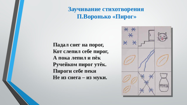 Заучивание стихотворения  П.Воронько «Пирог»   Падал снег на порог,  Кот слепил себе пирог,  А пока лепил и пёк  Ручейком пирог утёк.  Пироги себе пеки  Не из снега – из муки.