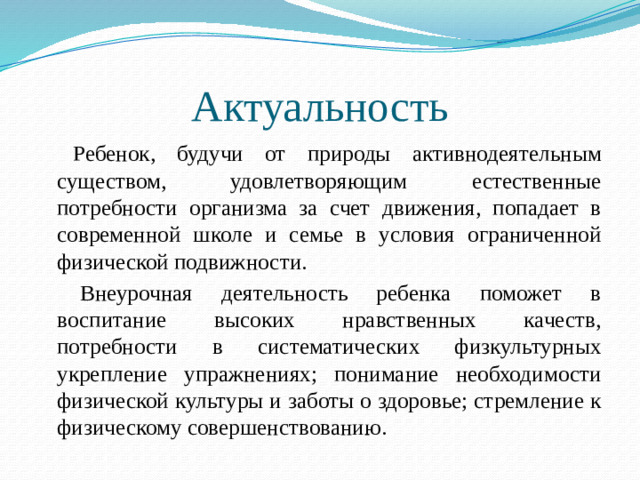 Актуальность   Ребенок, будучи от природы активнодеятельным существом, удовлетворяющим естественные потребности организма за счет движения, попадает в современной школе и семье в условия ограниченной физической подвижности.   Внеурочная деятельность ребенка поможет в воспитание высоких нравственных качеств, потребности в систематических физкультурных укрепление упражнениях; понимание необходимости физической культуры и заботы о здоровье; стремление к физическому совершенствованию.