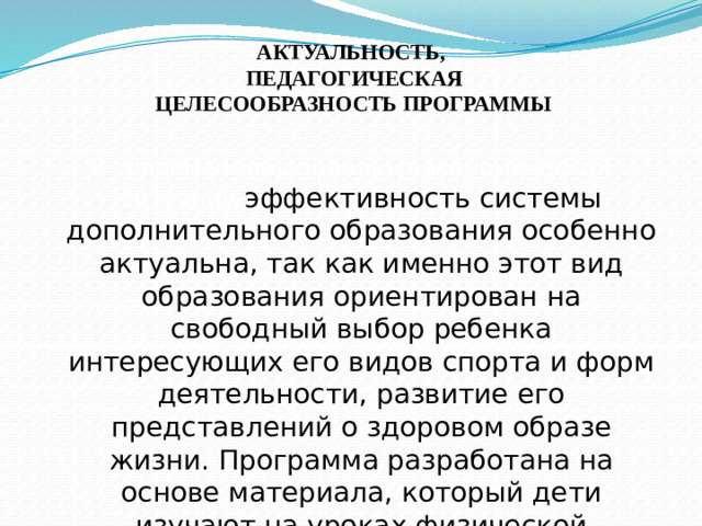 АКТУАЛЬНОСТЬ,  ПЕДАГОГИЧЕСКАЯ  ЦЕЛЕСООБРАЗНОСТЬ ПРОГРАММЫ   В современной социально-экономической ситуации эффективность системы дополнительного образования особенно актуальна, так как именно этот вид образования ориентирован на свободный выбор ребенка интересующих его видов спорта и форм деятельности, развитие его представлений о здоровом образе жизни. Программа разработана на основе материала, который дети изучают на уроках физической культуры.