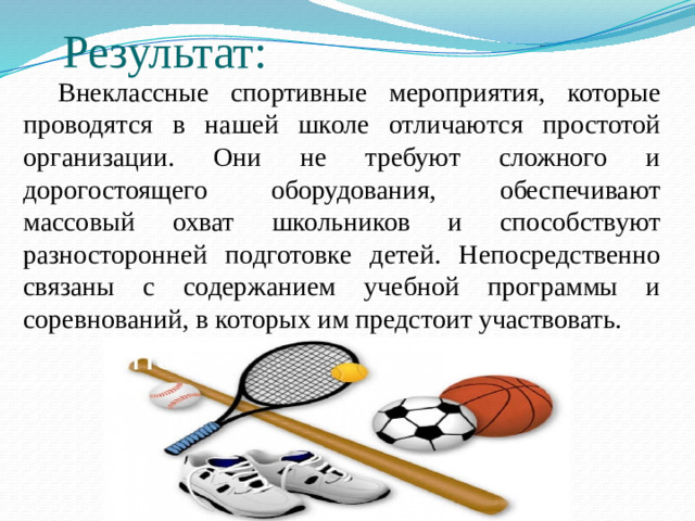 Результат:  Внеклассные спортивные мероприятия, которые проводятся в нашей школе отличаются простотой организации. Они не требуют сложного и дорогостоящего оборудования, обеспечивают массовый охват школьников и способствуют разносторонней подготовке детей. Непосредственно связаны с содержанием учебной программы и соревнований, в которых им предстоит участвовать.