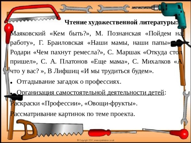 Чтение художественной литературы: Маяковский «Кем быть?», М. Познанская «Пойдем на работу», Г. Браиловская «Наши мамы, наши папы», Д. Родари «Чем пахнут ремесла?», С. Маршак «Откуда стол пришел», С. А. Платонов «Еще мама», С. Михалков «А что у вас? », В Лифшиц «И мы трудиться будем». Отгадывание загадок о профессиях. Организация самостоятельной деятельности детей : Раскраски «Профессии», «Овощи-фрукты». Рассматривание картинок по теме проекта.