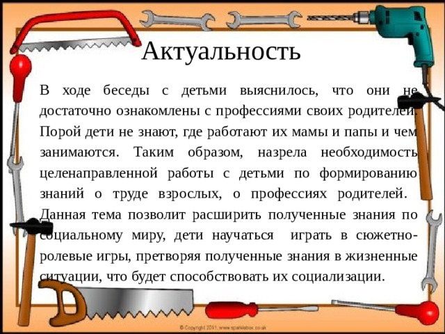 Актуальность В ходе беседы с детьми выяснилось, что они не достаточно ознакомлены с профессиями своих родителей. Порой дети не знают, где работают их мамы и папы и чем занимаются. Таким образом, назрела необходимость целенаправленной работы с детьми по формированию знаний о труде взрослых, о профессиях родителей. Данная тема позволит расширить полученные знания по социальному миру, дети научаться играть в сюжетно-ролевые игры, претворяя полученные знания в жизненные ситуации, что будет способствовать их социализации.