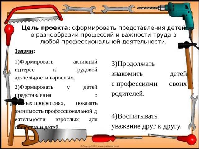 Цель проекта : сформировать представления детей о разнообразии профессий и важности труда в любой профессиональной деятельности.   Задачи : 1)Формировать активный интерес к трудовой деятельности взрослых. 2)Формировать у детей представления о разных профессиях, показать значимость профессиональной   деятельности взрослых для общества и детей. 3)Продолжать знакомить детей с профессиями своих родителей. 4)Воспитывать уважение друг к другу.