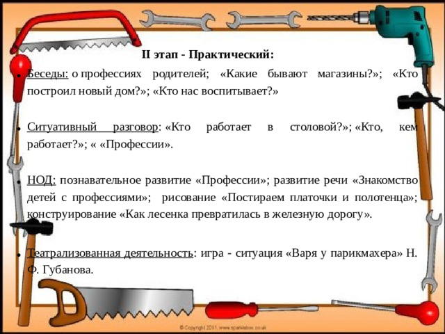 II этап - Практический: Беседы:  о профессиях родителей; «Какие бывают магазины?»; «Кто построил новый дом?»; «Кто нас воспитывает?»   Ситуативный разговор : «Кто работает в столовой?»; «Кто, кем работает?»; « «Профессии».  