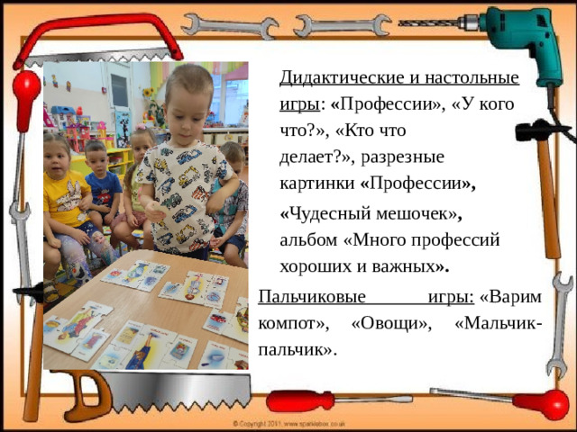 Дидактические и настольные игры :  « Профессии», «У кого что?», «Кто что делает?», разрезные картинки  « Профессии »,  « Чудесный мешочек» , альбом «Много   профессий хороших и важных ». Пальчиковые игры:  «Варим компот», «Овощи», «Мальчик-пальчик».