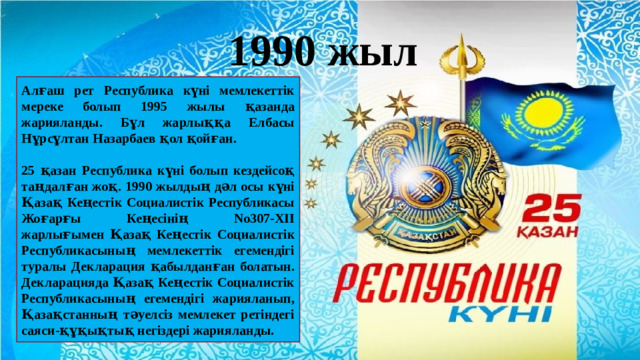 1990 жыл Алғаш рет Республика күні мемлекеттік мереке болып 1995 жылы қазанда жарияланды. Бұл жарлыққа Елбасы Нұрсұлтан Назарбаев қол қойған.  25 қазан Республика күні болып кездейсоқ таңдалған жоқ. 1990 жылдың дәл осы күні Қазақ Кеңестік Социалистік Республикасы Жоғарғы Кеңесінің No307-XII жарлығымен Қазақ Кеңестік Социалистік Республикасының мемлекеттік егемендігі туралы Декларация қабылданған болатын. Декларацияда Қазақ Кеңестік Социалистік Республикасының егемендігі жарияланып, Қазақстанның тәуелсіз мемлекет ретіндегі саяси-құқықтық негіздері жарияланды.