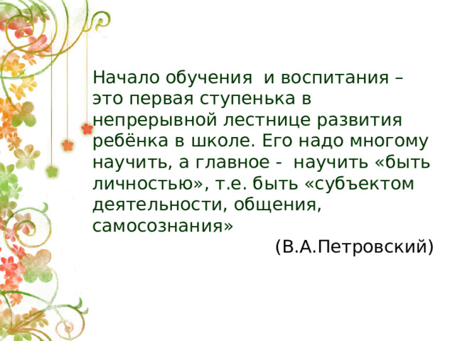 Начало обучения и воспитания – это первая ступенька в непрерывной лестнице развития ребёнка в школе. Его надо многому научить, а главное - научить «быть личностью», т.е. быть «субъектом деятельности, общения, самосознания» (В.А.Петровский)