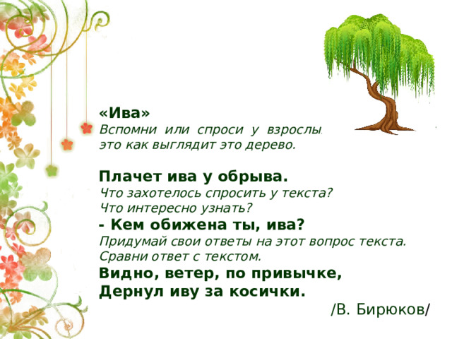 «Ива» Вспомни или спроси у взрослых, как выглядит это как выглядит это дерево.  Плачет ива у обрыва. Что захотелось спросить у текста? Что интересно узнать? - Кем обижена ты, ива? Придумай свои ответы на этот вопрос текста. Сравни ответ с текстом. Видно, ветер, по привычке, Дернул иву за косички. /В. Бирюков /