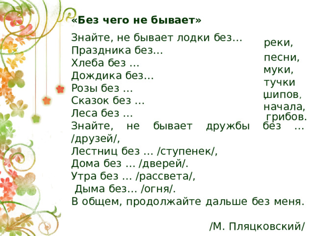 «Без чего не бывает» Знайте, не бывает лодки без… Праздника без… Хлеба без … Дождика без… Розы без … Сказок без … Леса без … Знайте, не бывает дружбы без … /друзей/, Лестниц без … /ступенек/, Дома без … /дверей/. Утра без … /рассвета/,  Дыма без… /огня/. В общем, продолжайте дальше без меня. /М. Пляцковский/ реки, песни, муки, тучки,  шипов , начала, грибов.