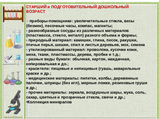 СТАРШИЙ и ПОДГОТОВИТЕЛЬНЫЙ ДОШКОЛЬНЫЙ ВОЗРАСТ   - приборы-помощники: увеличительные стекла, весы (безмен), песочные часы, компас, магниты; - разнообразные сосуды из различных материалов (пластмасса, стекло, металл) разного объема и формы; - природный материал: камешки, глина, песок, ракушки, птичьи перья, шишки, спил и листья деревьев, мох, семена - утилизированный материал: проволока, кусочки кожи, меха, ткани, пластмассы, дерева, пробки и т.д.; - разные виды бумаги: обычная, картон, наждачная, копировальная и до.; - красители: пищевые и непищевые (гуашь, акварельные краски и др.; - медицинские материалы: пипетки, колбы, деревянные палочки, шприцы (без игл), мерные ложки, резиновые груши и др.; - прочие материалы: зеркала, воздушные шары, мука, соль, сахар, цветные и прозрачные стекла, свечи и др.; Коллекция минералов