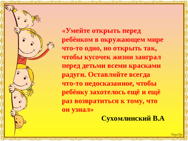 «Умейте открыть перед ребёнком в окружающем мире что-то одно, но открыть так, чтобы кусочек жизни заиграл перед детьми всеми красками радуги. Оставляйте всегда что-то недосказанное, чтобы ребёнку захотелось ещё и ещё раз возвратиться к тому, что он узнал» Сухомлинский В.А