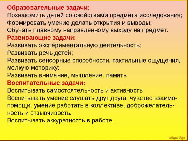 Образовательные задачи: Познакомить детей со свойствами предмета исследования; Формировать умение делать открытия и выводы; Обучать плавному направленному выходу на предмет. Развивающие задачи: Развивать экспериментальную деятельность; Развивать речь детей; Развивать сенсорные способности, тактильные ощущения, мелкую моторику; Развивать внимание, мышление, память Воспитательные задачи: Воспитывать самостоятельность и активность Воспитывать умение слушать друг друга, чувство взаимо-помощи, умение работать в коллективе, доброжелатель-ность и отзывчивость. Воспитывать аккуратность в работе.