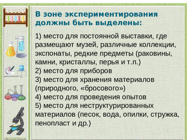 В зоне экспериментирования должны быть выделены:  1) место для постоянной выставки, где размещают музей, различные коллекции, экспонаты, редкие предметы (раковины, камни, кристаллы, перья и т.п.) 2) место для приборов 3) место для хранения материалов (природного, «бросового») 4) место для проведения опытов 5) место для неструктурированных материалов (песок, вода, опилки, стружка, пенопласт и др.)