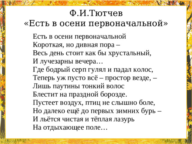 Ф.И.Тютчев «Есть в осени первоначальной» Есть в осени первоначальной  Короткая, но дивная пора –  Весь день стоит как бы хрустальный,  И лучезарны вечера… Где бодрый серп гулял и падал колос,  Теперь уж пусто всё – простор везде, –  Лишь паутины тонкий волос  Блестит на праздной борозде. Пустеет воздух, птиц не слышно боле,  Но далеко ещё до первых зимних бурь –  И льётся чистая и тёплая лазурь  На отдыхающее поле…