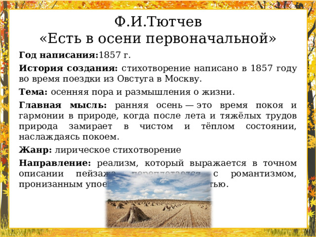 Ф.И.Тютчев «Есть в осени первоначальной» Год написания: 1857 г.  История создания: стихотворение написано в 1857 году во время поездки из Овстуга в Москву.  Тема: осенняя пора и размышления о жизни.  Главная мысль: ранняя осень — это время покоя и гармонии в природе, когда после лета и тяжёлых трудов природа замирает в чистом и тёплом состоянии, наслаждаясь покоем.  Жанр: лирическое стихотворение  Направление: реализм, который выражается в точном описании пейзажа, переплетается с романтизмом, пронизанным упоением и восторженностью.