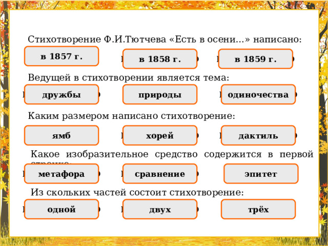 Стихотворение Ф.И.Тютчева «Есть в осени…» написано: в 1857 г. ПРАВИЛЬНО НЕПРАВИЛЬНО НЕПРАВИЛЬНО в 1858 г. в 1859 г. Ведущей в стихотворении является тема: ПРАВИЛЬНО НЕПРАВИЛЬНО одиночества НЕПРАВИЛЬНО дружбы природы Каким размером написано стихотворение: хорей НЕПРАВИЛЬНО дактиль НЕПРАВИЛЬНО ямб ПРАВИЛЬНО Какое изобразительное средство содержится в первой строчке: сравнение НЕПРАВИЛЬНО метафора ПРАВИЛЬНО эпитет НЕПРАВИЛЬНО Из скольких частей состоит стихотворение: НЕПРАВИЛЬНО одной ПРАВИЛЬНО НЕПРАВИЛЬНО двух трёх