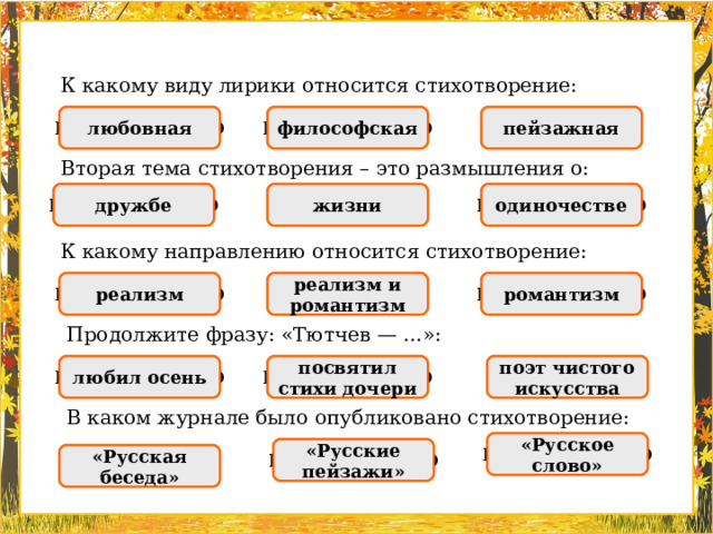 К какому виду лирики относится стихотворение: пейзажная НЕПРАВИЛЬНО НЕПРАВИЛЬНО любовная ПРАВИЛЬНО философская Вторая тема стихотворения – это размышления о: ПРАВИЛЬНО НЕПРАВИЛЬНО одиночестве НЕПРАВИЛЬНО дружбе жизни К какому направлению относится стихотворение: реализм НЕПРАВИЛЬНО романтизм НЕПРАВИЛЬНО реализм и романтизм ПРАВИЛЬНО Продолжите фразу: «Тютчев — …»: любил осень НЕПРАВИЛЬНО посвятил стихи дочери ПРАВИЛЬНО поэт чистого искусства НЕПРАВИЛЬНО В каком журнале было опубликовано стихотворение: НЕПРАВИЛЬНО «Русское слово» НЕПРАВИЛЬНО «Русские пейзажи» ПРАВИЛЬНО «Русская беседа»