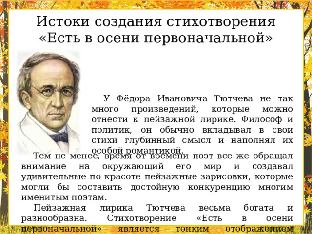 Истоки создания стихотворения «Есть в осени первоначальной» У Фёдора Ивановича Тютчева не так много произведений, которые можно отнести к пейзажной лирике. Философ и политик, он обычно вкладывал в свои стихи глубинный смысл и наполнял их особой романтикой. Тем не менее, время от времени поэт все же обращал внимание на окружающий его мир и создавал удивительные по красоте пейзажные зарисовки, которые могли бы составить достойную конкуренцию многим именитым поэтам. Пейзажная лирика Тютчева весьма богата и разнообразна. Стихотворение «Есть в осени первоначальной» является тонким отображением красоты и своеобразного очарования осени.