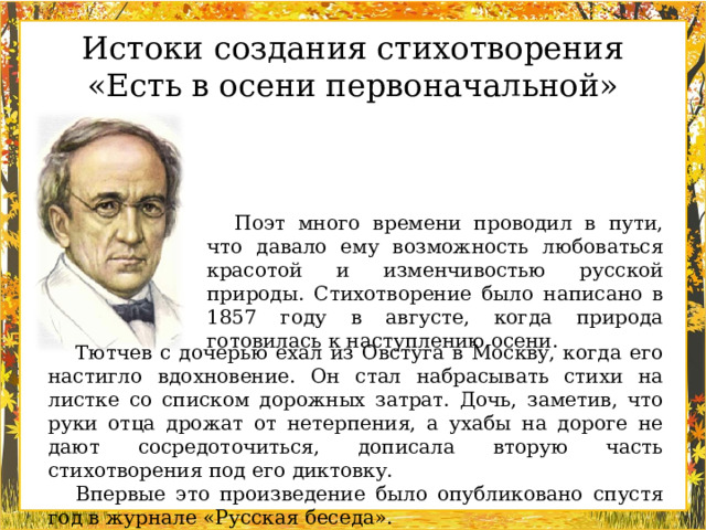 Истоки создания стихотворения «Есть в осени первоначальной» Поэт много времени проводил в пути, что давало ему возможность любоваться красотой и изменчивостью русской природы. Стихотворение было написано в 1857 году в августе, когда природа готовилась к наступлению осени. Тютчев с дочерью ехал из Овстуга в Москву, когда его настигло вдохновение. Он стал набрасывать стихи на листке со списком дорожных затрат. Дочь, заметив, что руки отца дрожат от нетерпения, а ухабы на дороге не дают сосредоточиться, дописала вторую часть стихотворения под его диктовку. Впервые это произведение было опубликовано спустя год в журнале «Русская беседа».