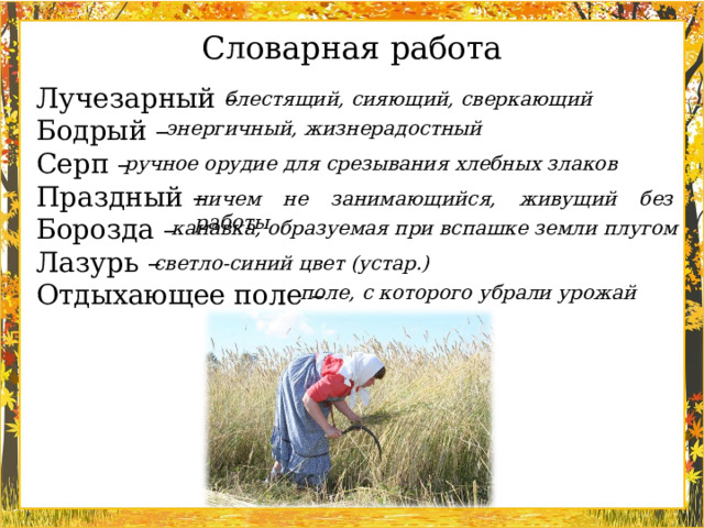 Словарная работа Лучезарный – Бодрый – Серп – Праздный – Борозда – Лазурь – Отдыхающее поле – блестящий, сияющий, сверкающий энергичный, жизнерадостный ручное орудие для срезывания хлебных злаков ничем не занимающийся, живущий без работы канавка, образуемая при вспашке земли плугом светло-синий цвет (устар.) поле, с которого убрали урожай