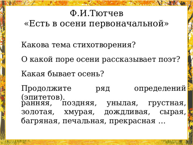 Ф.И.Тютчев «Есть в осени первоначальной» Какова тема стихотворения? О какой поре осени рассказывает поэт? Какая бывает осень? Продолжите ряд определений (эпитетов). ранняя, поздняя, унылая, грустная, золотая, хмурая, дождливая, сырая, багряная, печальная, прекрасная …