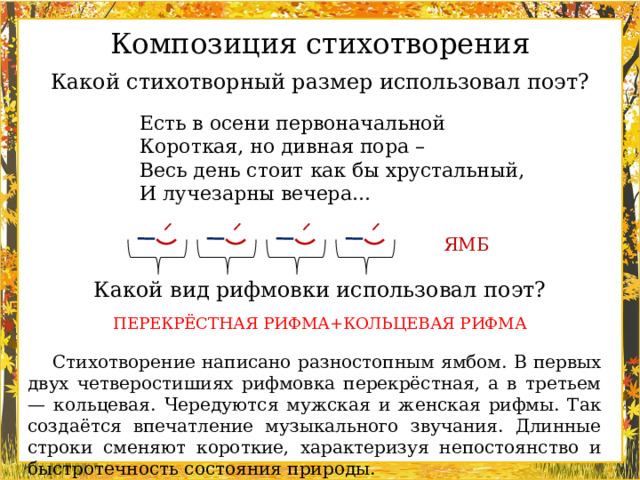 Композиция стихотворения Какой стихотворный размер использовал поэт? Есть в осени первоначальной  Короткая, но дивная пора –  Весь день стоит как бы хрустальный,  И лучезарны вечера… ЯМБ Какой вид рифмовки использовал поэт? ПЕРЕКРЁСТНАЯ РИФМА+КОЛЬЦЕВАЯ РИФМА Стихотворение написано разностопным ямбом. В первых двух четверостишиях рифмовка перекрёстная, а в третьем — кольцевая. Чередуются мужская и женская рифмы. Так создаётся впечатление музыкального звучания. Длинные строки сменяют короткие, характеризуя непостоянство и быстротечность состояния природы.