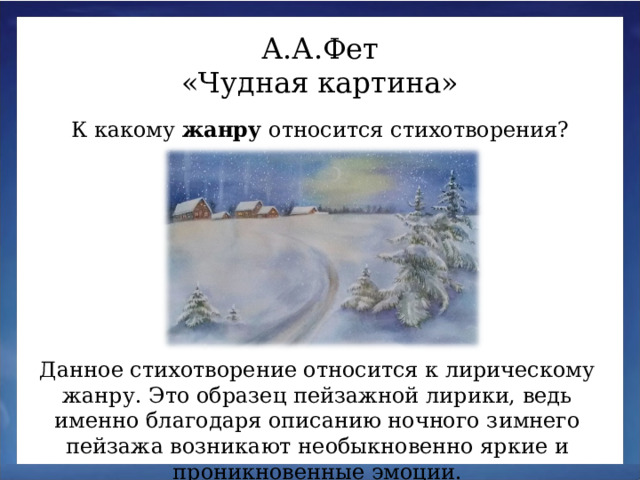 А.А.Фет «Чудная картина» К какому жанру относится стихотворения? Данное стихотворение относится к лирическому жанру. Это образец пейзажной лирики, ведь именно благодаря описанию ночного зимнего пейзажа возникают необыкновенно яркие и проникновенные эмоции.