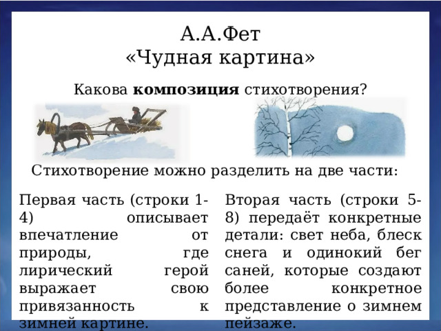 А.А.Фет «Чудная картина» Какова композиция стихотворения? Стихотворение можно разделить на две части: Первая часть (строки 1-4) описывает впечатление от природы, где лирический герой выражает свою привязанность к зимней картине. Вторая часть (строки 5-8) передаёт конкретные детали: свет неба, блеск снега и одинокий бег саней, которые создают более конкретное представление о зимнем пейзаже.