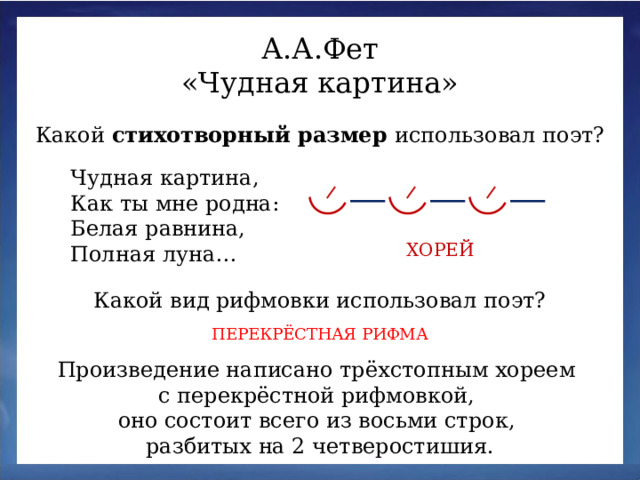 А.А.Фет «Чудная картина» Какой стихотворный размер использовал поэт? Чудная картина,  Как ты мне родна:  Белая равнина,  Полная луна… ХОРЕЙ Какой вид рифмовки использовал поэт? ПЕРЕКРЁСТНАЯ РИФМА Произведение написано трёхстопным хореем с перекрёстной рифмовкой, оно состоит всего из восьми строк, разбитых на 2 четверостишия.