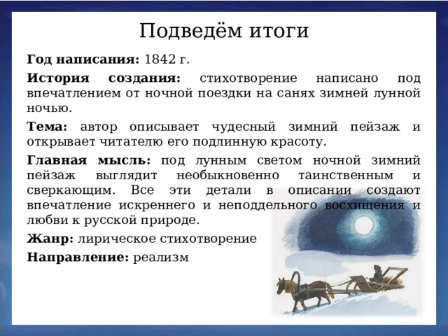 Подведём итоги Год написания: 1842 г.  История создания: стихотворение написано под впечатлением от ночной поездки на санях зимней лунной ночью.   Тема: автор описывает чудесный зимний пейзаж и открывает читателю его подлинную красоту.  Главная мысль: под лунным светом ночной зимний пейзаж выглядит необыкновенно таинственным и сверкающим. Все эти детали в описании создают впечатление искреннего и неподдельного восхищения и любви к русской природе.  Жанр: лирическое стихотворение  Направление: реализм