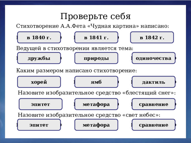 Проверьте себя Стихотворение А.А.Фета «Чудная картина» написано: НЕПРАВИЛЬНО НЕПРАВИЛЬНО в 1841 г. в 1842 г. ПРАВИЛЬНО в 1840 г. Ведущей в стихотворении является тема: природы одиночества НЕПРАВИЛЬНО дружбы ПРАВИЛЬНО НЕПРАВИЛЬНО Каким размером написано стихотворение: НЕПРАВИЛЬНО дактиль НЕПРАВИЛЬНО ямб хорей ПРАВИЛЬНО Назовите изобразительное средство «блестящий снег»: сравнение НЕПРАВИЛЬНО метафора эпитет ПРАВИЛЬНО НЕПРАВИЛЬНО Назовите изобразительное средство «свет небес»: сравнение метафора ПРАВИЛЬНО эпитет НЕПРАВИЛЬНО НЕПРАВИЛЬНО