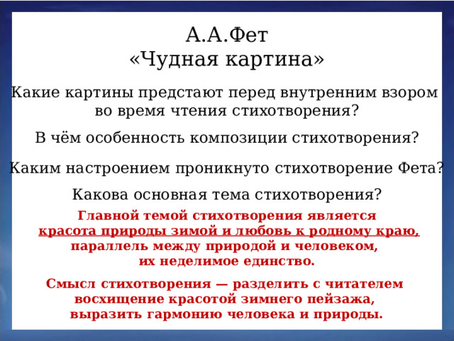 А.А.Фет «Чудная картина» Какие картины предстают перед внутренним взором во время чтения стихотворения? В чём особенность композиции стихотворения? Каким настроением проникнуто стихотворение Фета? Какова основная тема стихотворения? Главной темой стихотворения является  красота природы зимой и любовь к родному краю, параллель между природой и человеком, их неделимое единство. Смысл стихотворения — разделить с читателем восхищение красотой зимнего пейзажа, выразить гармонию человека и природы.