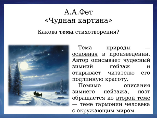 А.А.Фет «Чудная картина» Какова тема стихотворения? Тема природы — основная в произведении. Автор описывает чудесный зимний пейзаж и открывает читателю его подлинную красоту. Помимо описания зимнего пейзажа, поэт обращается ко второй теме — теме гармонии человека с окружающим миром.