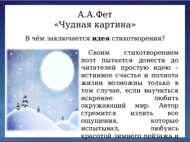 А.А.Фет «Чудная картина» В чём заключается идея стихотворения? Своим стихотворением поэт пытается донести до читателей простую идею – истинное счастье и полнота жизни возможны только в том случае, если научиться искренне любить окружающий мир. Автор стремится излить все ощущения, которые испытывал, любуясь красотой зимнего пейзажа и русских просторов.