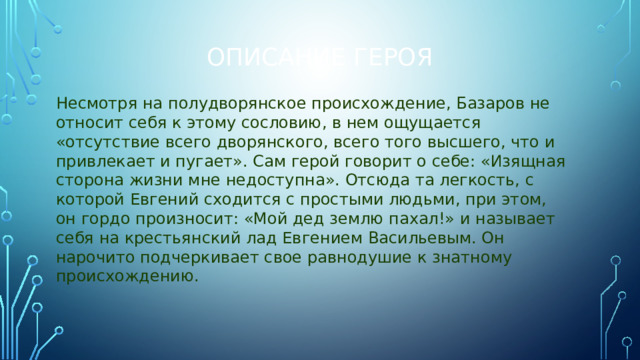 Описание героя Несмотря на полудворянское происхождение, Базаров не относит себя к этому сословию, в нем ощущается «отсутствие всего дворянского, всего того высшего, что и привлекает и пугает». Сам герой говорит о себе: «Изящная сторона жизни мне недоступна». Отсюда та легкость, с которой Евгений сходится с простыми людьми, при этом, он гордо произносит: «Мой дед землю пахал!» и называет себя на крестьянский лад Евгением Васильевым. Он нарочито подчеркивает свое равнодушие к знатному происхождению.