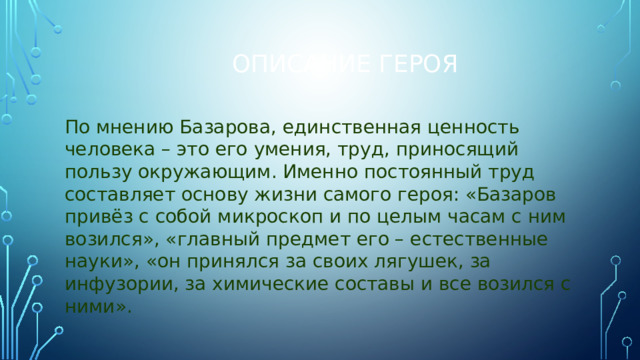 Описание героя По мнению Базарова, единственная ценность человека – это его умения, труд, приносящий пользу окружающим. Именно постоянный труд составляет основу жизни самого героя: «Базаров привёз с собой микроскоп и по целым часам с ним возился», «главный предмет его – естественные науки», «он принялся за своих лягушек, за инфузории, за химические составы и все возился с ними».